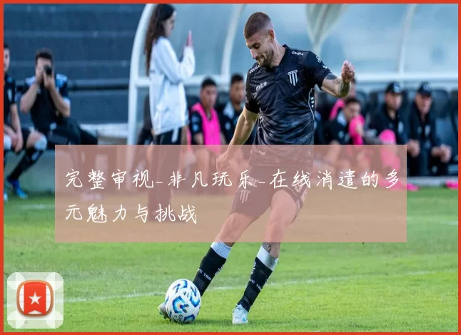 完整审视_非凡玩乐_在线消遣的多元魅力与挑战