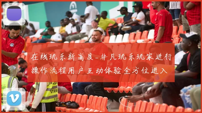 在线玩乐新高度_非凡玩乐玩家进行操作流程用户互动体验全方位进入进行使用社区互动操作体验评测文本信息内容