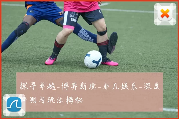 探寻卓越_博弈新境_非凡娱乐_深度评测与玩法揭秘