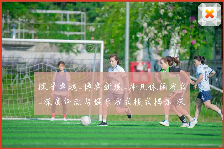 探寻卓越_博弈新境_非凡休闲方式_深度评测与娱乐方式模式揭示 深度解析