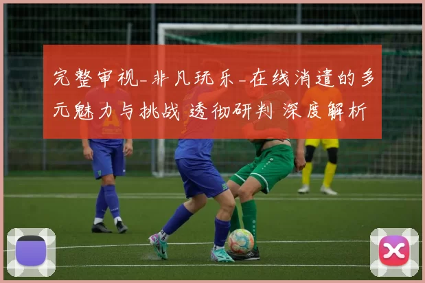 完整审视_非凡玩乐_在线消遣的多元魅力与挑战 透彻研判 深度解析 深度解析