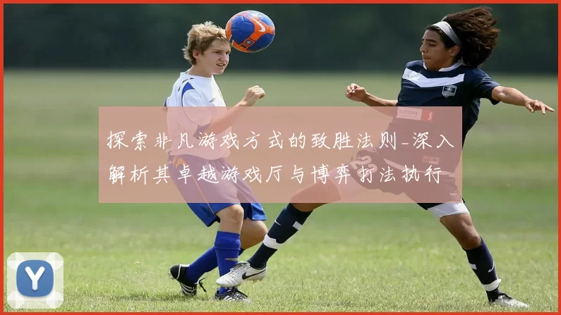 探索非凡游戏方式的致胜法则_深入解析其卓越游戏厅与博弈打法执行手册 详细研判 深度解析