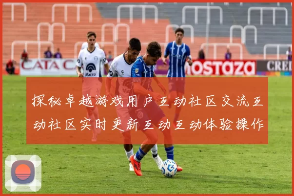 探秘卓越游戏用户互动社区交流互动社区实时更新互动互动体验操作交流互动操作体验_非凡消遣的沉浸用户互动使用互动体验世界