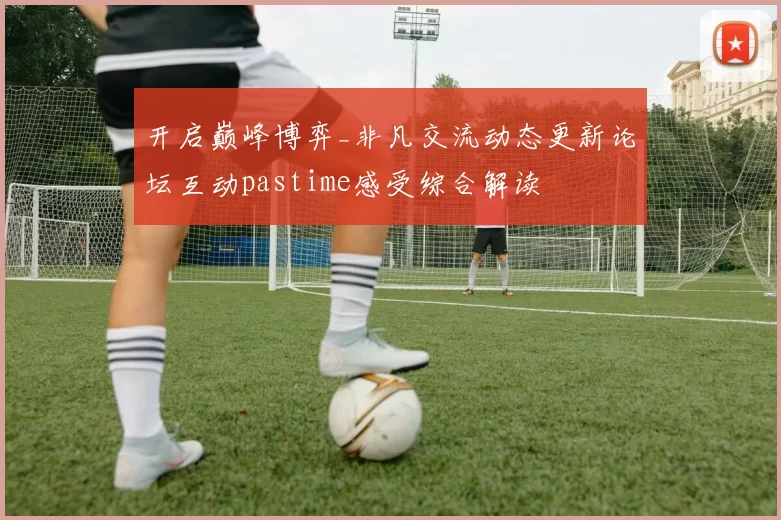 开启巅峰博弈_非凡交流动态更新论坛互动pastime感受综合解读