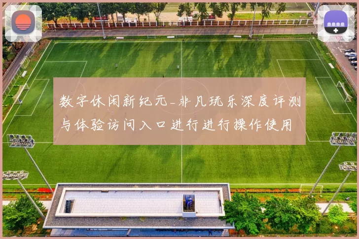 数字休闲新纪元_非凡玩乐深度评测与体验访问入口进行进行操作使用体验心得发布