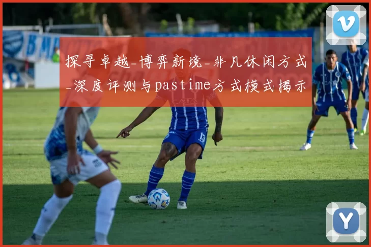 探寻卓越_博弈新境_非凡休闲方式_深度评测与pastime方式模式揭示 详细解读 深度解析