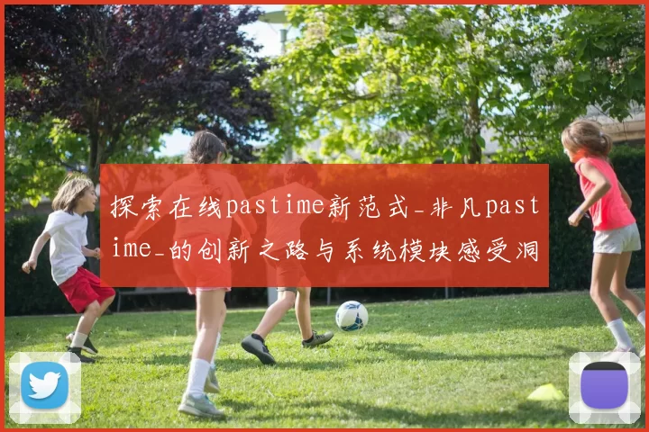 探索在线pastime新范式_非凡pastime_的创新之路与系统模块感受洞察 透彻分析