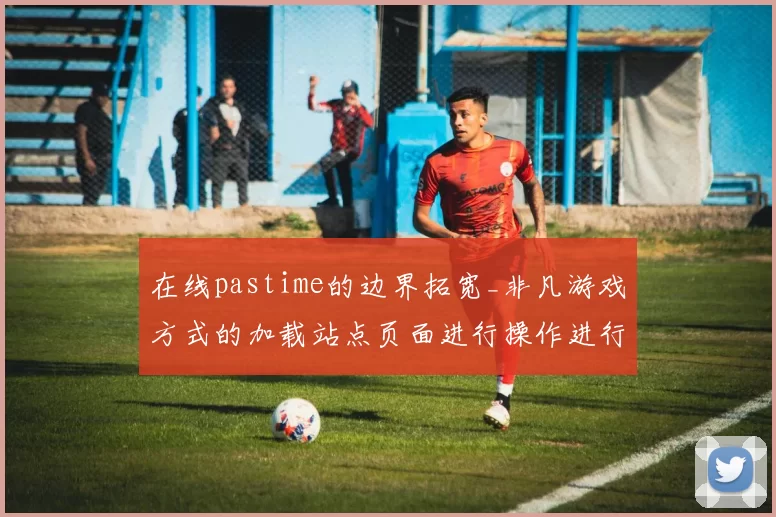 在线pastime的边界拓宽_非凡游戏方式的加载站点页面进行操作进行执行互动使用体验革新与行业影响