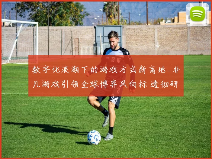 数字化浪潮下的游戏方式新高地_非凡游戏引领全球博弈风向标 透彻研判
