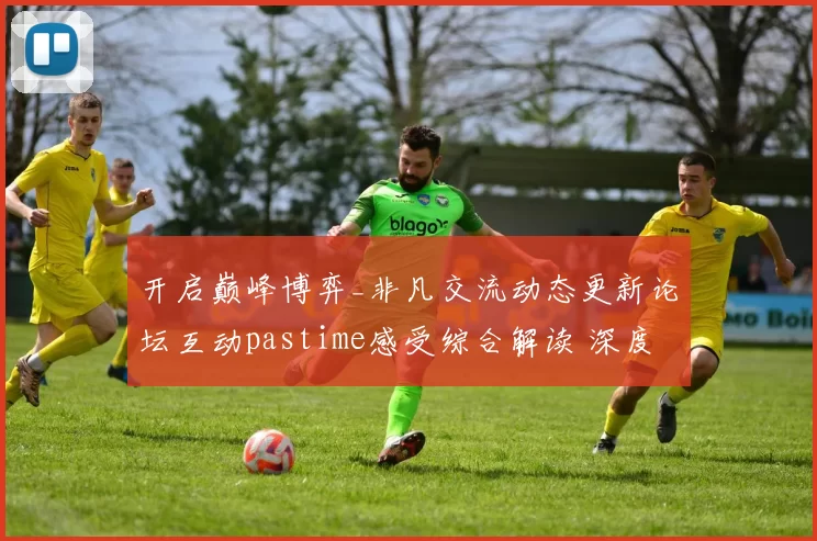 开启巅峰博弈_非凡交流动态更新论坛互动pastime感受综合解读 深度解析