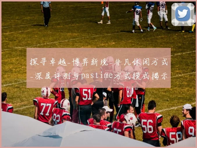 探寻卓越_博弈新境_非凡休闲方式_深度评测与pastime方式模式揭示 详细分析