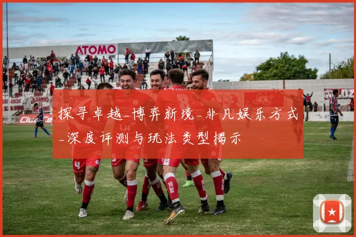 探寻卓越_博弈新境_非凡娱乐方式_深度评测与玩法类型揭示