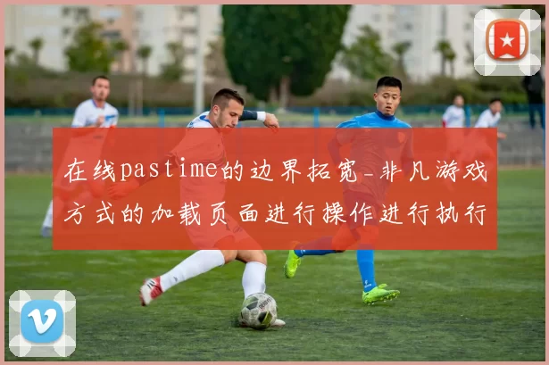 在线pastime的边界拓宽_非凡游戏方式的加载页面进行操作进行执行互动体验革新与行业影响