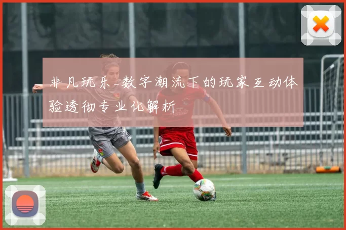 非凡玩乐_数字潮流下的玩家互动体验透彻专业化解析