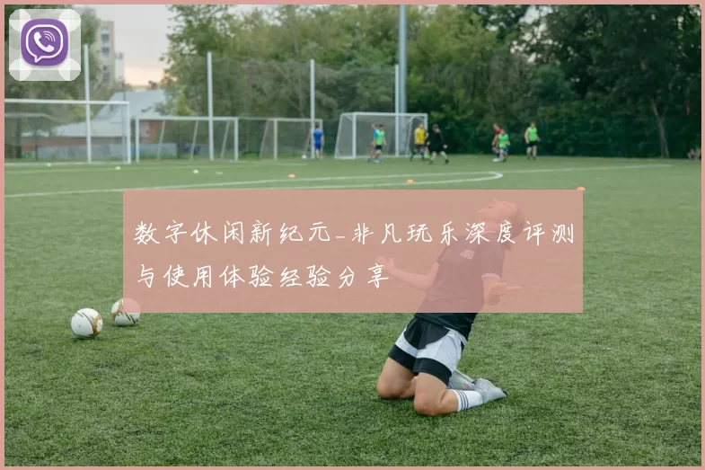 数字休闲新纪元_非凡玩乐深度评测与使用体验经验分享