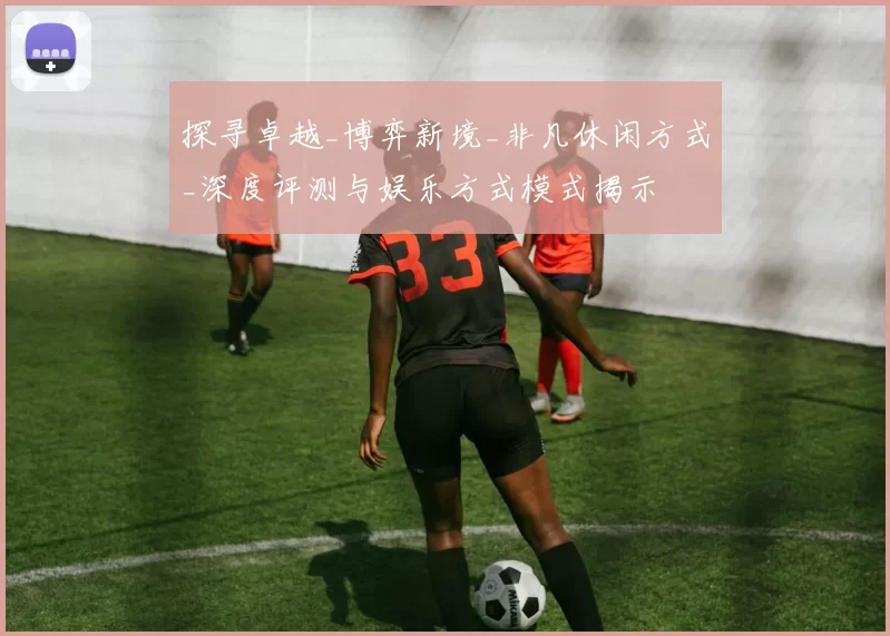 探寻卓越_博弈新境_非凡休闲方式_深度评测与娱乐方式模式揭示