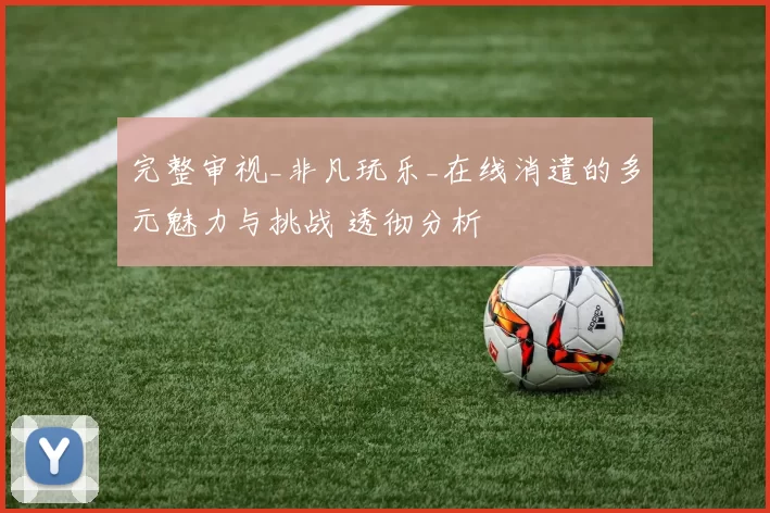 完整审视_非凡玩乐_在线消遣的多元魅力与挑战 透彻分析