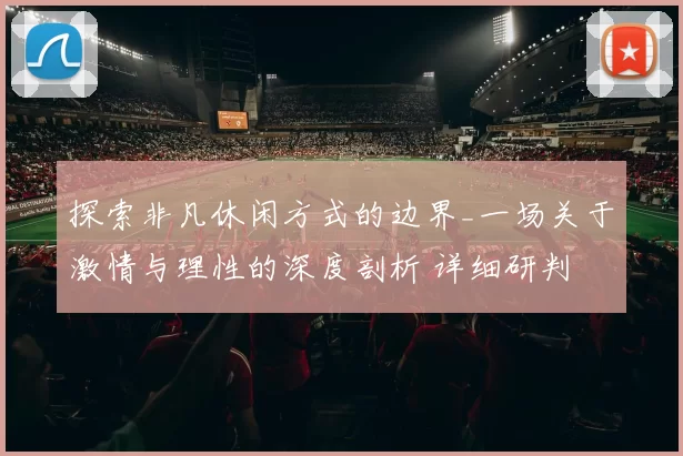探索非凡休闲方式的边界_一场关于激情与理性的深度剖析 详细研判 深度解析