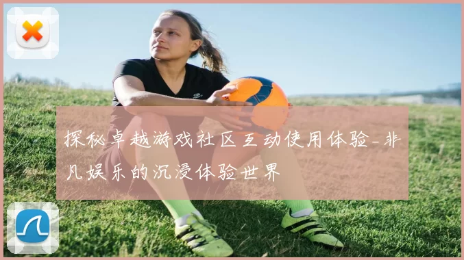 探秘卓越游戏社区互动使用体验_非凡娱乐的沉浸体验世界