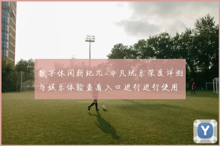 数字休闲新纪元_非凡玩乐深度评测与娱乐体验查看入口进行进行使用使用体验互动操作体验心得发布