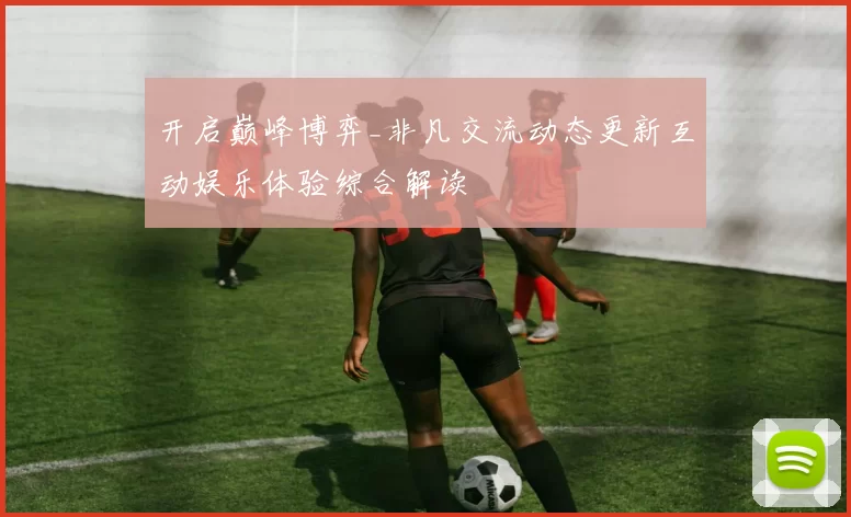 开启巅峰博弈_非凡交流动态更新互动娱乐体验综合解读