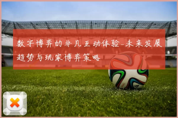 数字博弈的非凡互动体验_未来发展趋势与玩家博弈策略