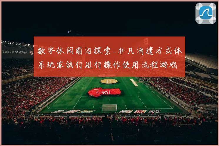 数字休闲前沿探索_非凡消遣方式体系玩家执行进行操作使用流程游戏感受与发展变化走势拆解拆解解读透视