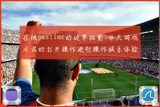 在线pastime的边界拓宽_非凡游戏方式的打开操作进行操作娱乐体验革新与行业影响