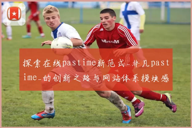 探索在线pastime新范式_非凡pastime_的创新之路与网站体系模块感受洞察 透彻专业解析